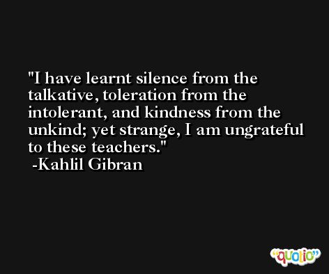 I have learnt silence from the talkative, toleration from the intolerant, and kindness from the unkind; yet strange, I am ungrateful to these teachers. -Kahlil Gibran