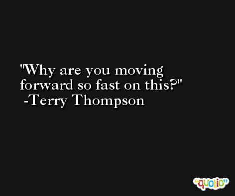 Why are you moving forward so fast on this? -Terry Thompson
