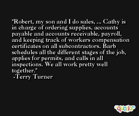 Robert, my son and I do sales, ... Cathy is in charge of ordering supplies, accounts payable and accounts receivable, payroll, and keeping track of workers compensation certificates on all subcontractors. Barb schedules all the different stages of the job, applies for permits, and calls in all inspections. We all work pretty well together. -Terry Turner