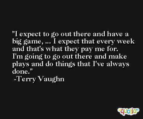 I expect to go out there and have a big game, ... I expect that every week and that's what they pay me for. I'm going to go out there and make plays and do things that I've always done. -Terry Vaughn
