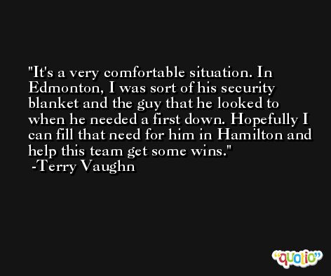 It's a very comfortable situation. In Edmonton, I was sort of his security blanket and the guy that he looked to when he needed a first down. Hopefully I can fill that need for him in Hamilton and help this team get some wins. -Terry Vaughn