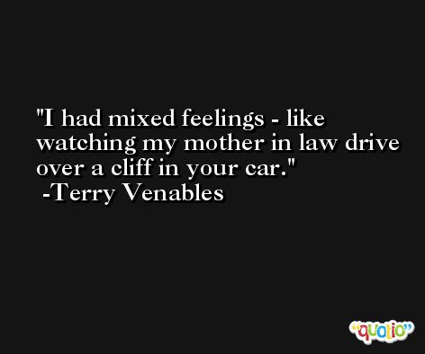 I had mixed feelings - like watching my mother in law drive over a cliff in your car. -Terry Venables