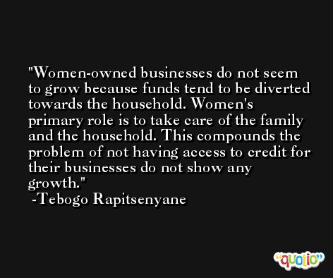 Women-owned businesses do not seem to grow because funds tend to be diverted towards the household. Women's primary role is to take care of the family and the household. This compounds the problem of not having access to credit for their businesses do not show any growth. -Tebogo Rapitsenyane
