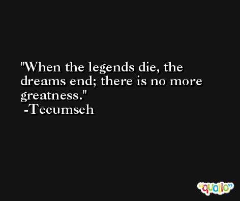 When the legends die, the dreams end; there is no more greatness. -Tecumseh
