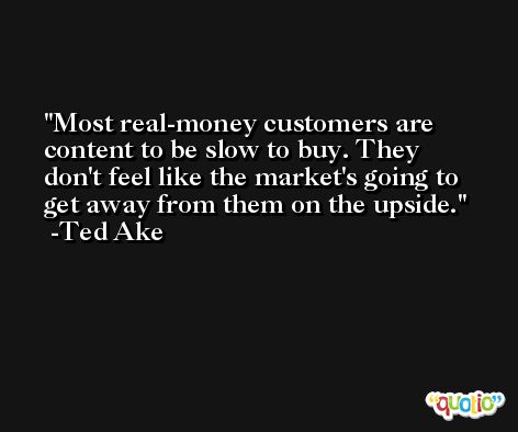 Most real-money customers are content to be slow to buy. They don't feel like the market's going to get away from them on the upside. -Ted Ake