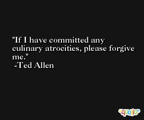If I have committed any culinary atrocities, please forgive me. -Ted Allen