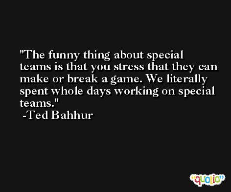 The funny thing about special teams is that you stress that they can make or break a game. We literally spent whole days working on special teams. -Ted Bahhur