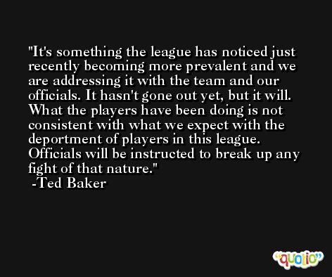 It's something the league has noticed just recently becoming more prevalent and we are addressing it with the team and our officials. It hasn't gone out yet, but it will. What the players have been doing is not consistent with what we expect with the deportment of players in this league. Officials will be instructed to break up any fight of that nature. -Ted Baker