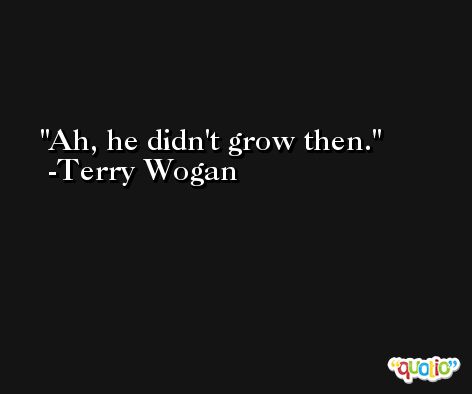 Ah, he didn't grow then. -Terry Wogan