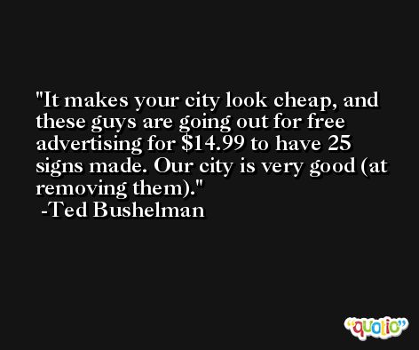 It makes your city look cheap, and these guys are going out for free advertising for $14.99 to have 25 signs made. Our city is very good (at removing them). -Ted Bushelman