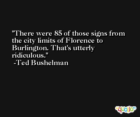 There were 85 of those signs from the city limits of Florence to Burlington. That's utterly ridiculous. -Ted Bushelman