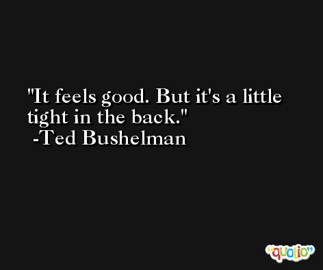 It feels good. But it's a little tight in the back. -Ted Bushelman