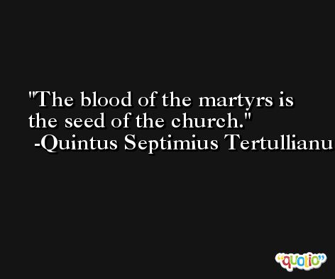 The blood of the martyrs is the seed of the church. -Quintus Septimius Tertullianus