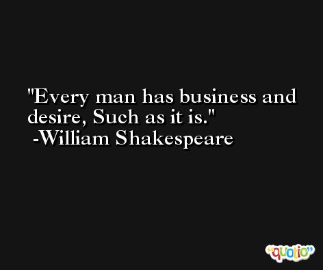 Every man has business and desire, Such as it is. -William Shakespeare