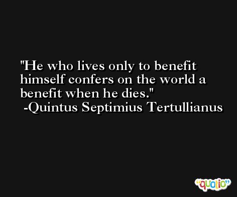 He who lives only to benefit himself confers on the world a benefit when he dies. -Quintus Septimius Tertullianus