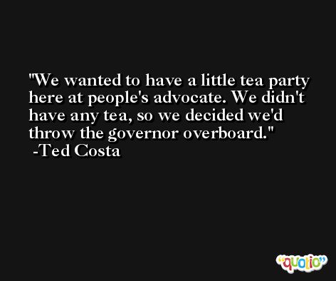 We wanted to have a little tea party here at people's advocate. We didn't have any tea, so we decided we'd throw the governor overboard. -Ted Costa