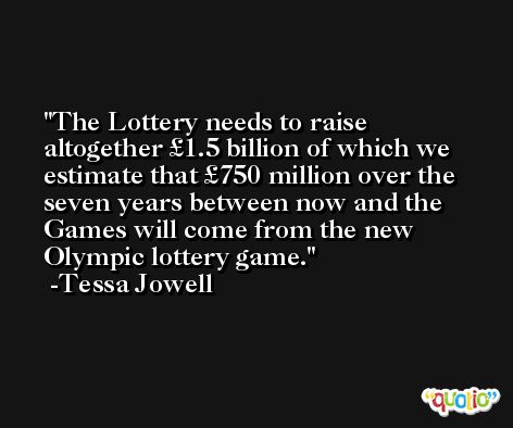 The Lottery needs to raise altogether £1.5 billion of which we estimate that £750 million over the seven years between now and the Games will come from the new Olympic lottery game. -Tessa Jowell