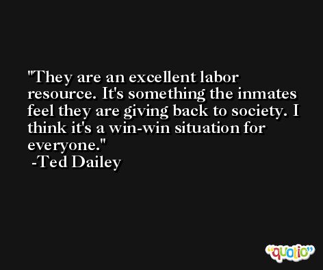 They are an excellent labor resource. It's something the inmates feel they are giving back to society. I think it's a win-win situation for everyone. -Ted Dailey