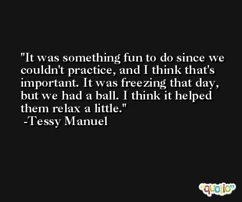 It was something fun to do since we couldn't practice, and I think that's important. It was freezing that day, but we had a ball. I think it helped them relax a little. -Tessy Manuel