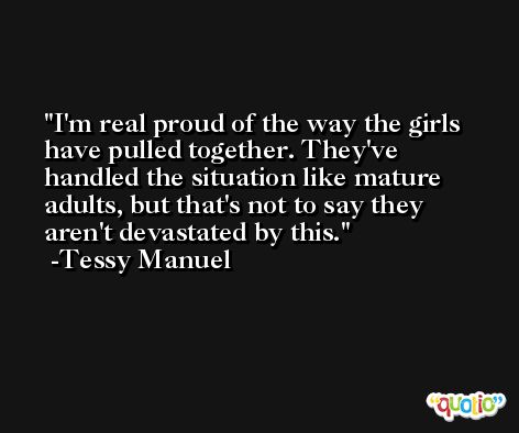 I'm real proud of the way the girls have pulled together. They've handled the situation like mature adults, but that's not to say they aren't devastated by this. -Tessy Manuel
