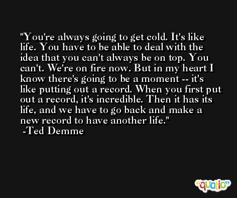 You're always going to get cold. It's like life. You have to be able to deal with the idea that you can't always be on top. You can't. We're on fire now. But in my heart I know there's going to be a moment -- it's like putting out a record. When you first put out a record, it's incredible. Then it has its life, and we have to go back and make a new record to have another life. -Ted Demme