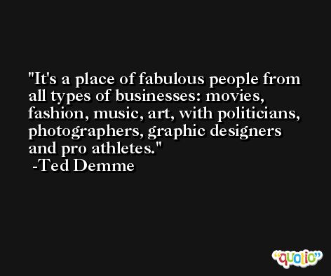 It's a place of fabulous people from all types of businesses: movies, fashion, music, art, with politicians, photographers, graphic designers and pro athletes. -Ted Demme