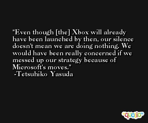 Even though [the] Xbox will already have been launched by then, our silence doesn't mean we are doing nothing. We would have been really concerned if we messed up our strategy because of Microsoft's moves. -Tetsuhiko Yasuda