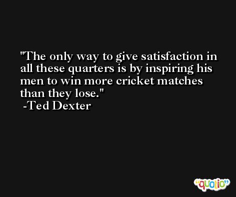 The only way to give satisfaction in all these quarters is by inspiring his men to win more cricket matches than they lose. -Ted Dexter