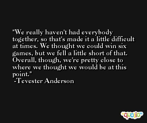 We really haven't had everybody together, so that's made it a little difficult at times. We thought we could win six games, but we fell a little short of that. Overall, though, we're pretty close to where we thought we would be at this point. -Tevester Anderson
