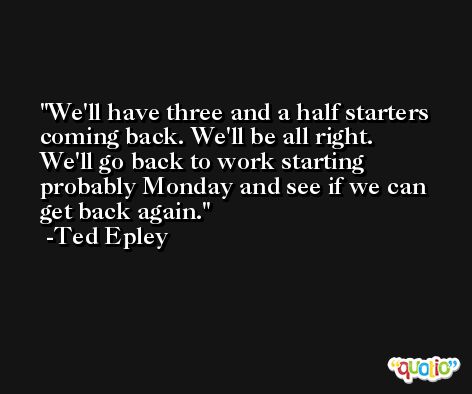 We'll have three and a half starters coming back. We'll be all right. We'll go back to work starting probably Monday and see if we can get back again. -Ted Epley