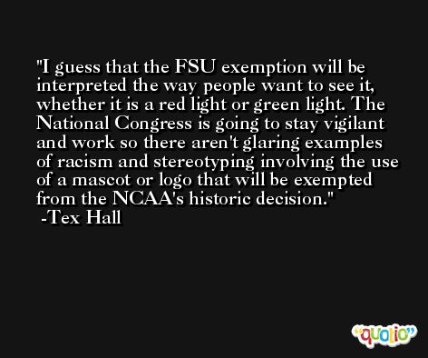 I guess that the FSU exemption will be interpreted the way people want to see it, whether it is a red light or green light. The National Congress is going to stay vigilant and work so there aren't glaring examples of racism and stereotyping involving the use of a mascot or logo that will be exempted from the NCAA's historic decision. -Tex Hall
