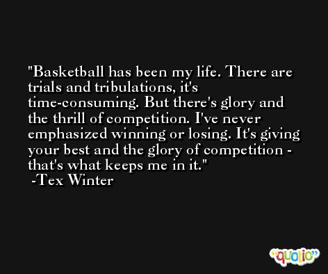 Basketball has been my life. There are trials and tribulations, it's time-consuming. But there's glory and the thrill of competition. I've never emphasized winning or losing. It's giving your best and the glory of competition - that's what keeps me in it. -Tex Winter