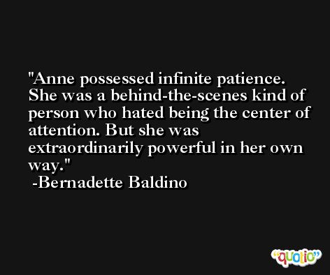 Anne possessed infinite patience. She was a behind-the-scenes kind of person who hated being the center of attention. But she was extraordinarily powerful in her own way. -Bernadette Baldino
