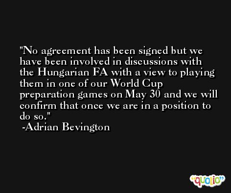 No agreement has been signed but we have been involved in discussions with the Hungarian FA with a view to playing them in one of our World Cup preparation games on May 30 and we will confirm that once we are in a position to do so. -Adrian Bevington