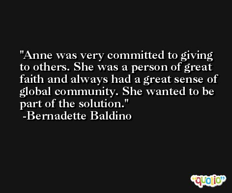 Anne was very committed to giving to others. She was a person of great faith and always had a great sense of global community. She wanted to be part of the solution. -Bernadette Baldino