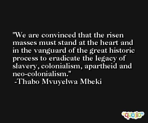 We are convinced that the risen masses must stand at the heart and in the vanguard of the great historic process to eradicate the legacy of slavery, colonialism, apartheid and neo-colonialism. -Thabo Mvuyelwa Mbeki