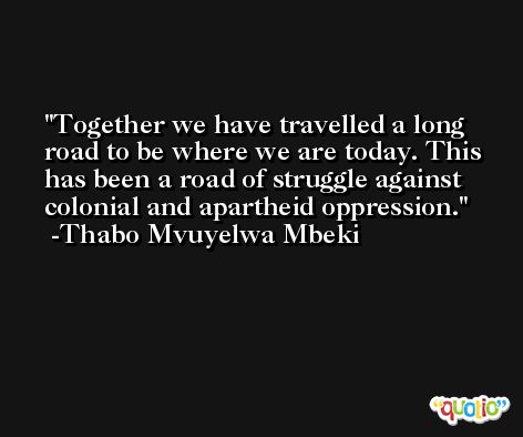 Together we have travelled a long road to be where we are today. This has been a road of struggle against colonial and apartheid oppression. -Thabo Mvuyelwa Mbeki