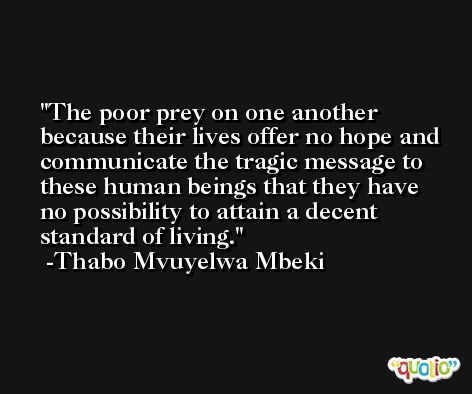 The poor prey on one another because their lives offer no hope and communicate the tragic message to these human beings that they have no possibility to attain a decent standard of living. -Thabo Mvuyelwa Mbeki