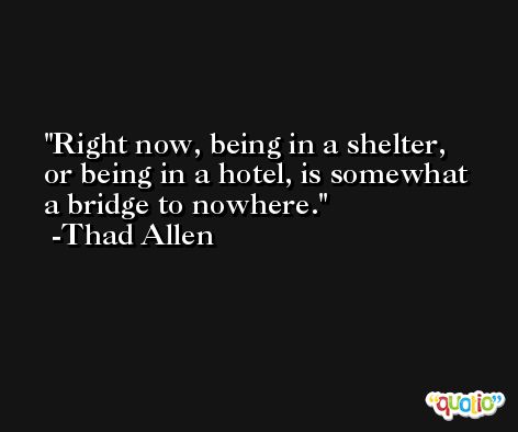 Right now, being in a shelter, or being in a hotel, is somewhat a bridge to nowhere. -Thad Allen