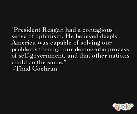 President Reagan had a contagious sense of optimism. He believed deeply America was capable of solving our problems through our democratic process of self-government, and that other nations could do the same. -Thad Cochran