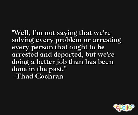 Well, I'm not saying that we're solving every problem or arresting every person that ought to be arrested and deported, but we're doing a better job than has been done in the past. -Thad Cochran