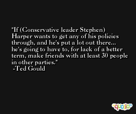If (Conservative leader Stephen) Harper wants to get any of his policies through, and he's put a lot out there... he's going to have to, for lack of a better term, make friends with at least 30 people in other parties. -Ted Gould