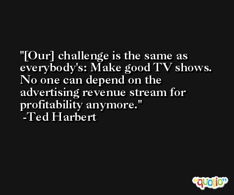 [Our] challenge is the same as everybody's: Make good TV shows. No one can depend on the advertising revenue stream for profitability anymore. -Ted Harbert
