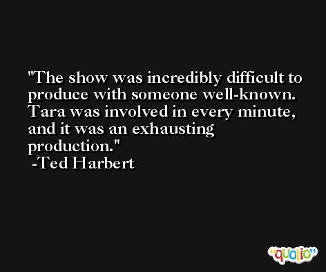 The show was incredibly difficult to produce with someone well-known. Tara was involved in every minute, and it was an exhausting production. -Ted Harbert
