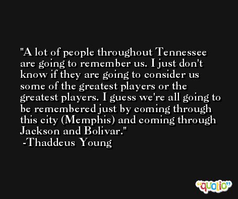 A lot of people throughout Tennessee are going to remember us. I just don't know if they are going to consider us some of the greatest players or the greatest players. I guess we're all going to be remembered just by coming through this city (Memphis) and coming through Jackson and Bolivar. -Thaddeus Young