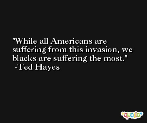 While all Americans are suffering from this invasion, we blacks are suffering the most. -Ted Hayes