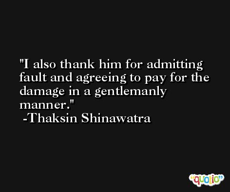 I also thank him for admitting fault and agreeing to pay for the damage in a gentlemanly manner. -Thaksin Shinawatra