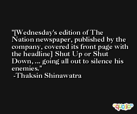 [Wednesday's edition of The Nation newspaper, published by the company, covered its front page with the headline] Shut Up or Shut Down, ... going all out to silence his enemies. -Thaksin Shinawatra