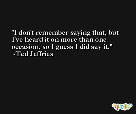 I don't remember saying that, but I've heard it on more than one occasion, so I guess I did say it. -Ted Jeffries