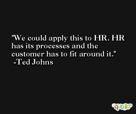 We could apply this to HR. HR has its processes and the customer has to fit around it. -Ted Johns